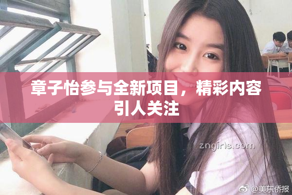 章子怡参与全新项目，精彩内容引人关注