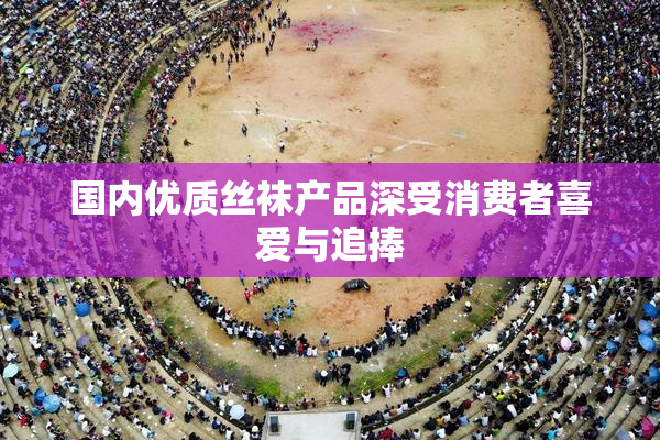 国内优质丝袜产品深受消费者喜爱与追捧