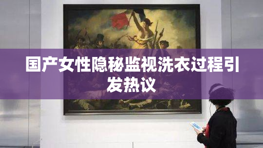 国产女性隐秘监视洗衣过程引发热议
