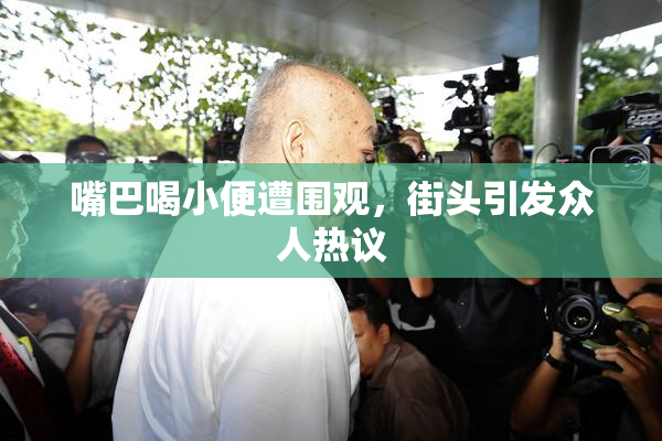 嘴巴喝小便遭围观，街头引发众人热议