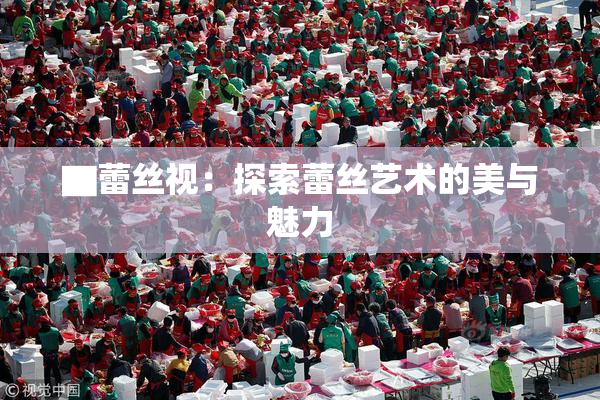 ▇蕾丝视：探索蕾丝艺术的美与魅力