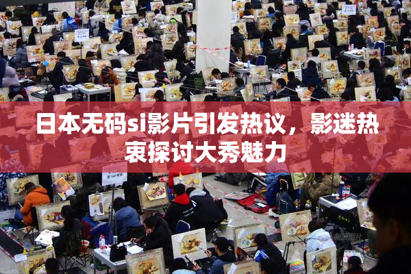 日本无码si影片引发热议，影迷热衷探讨大秀魅力