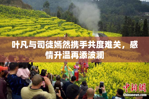 叶凡与司徒嫣然携手共度难关，感情升温再添波澜