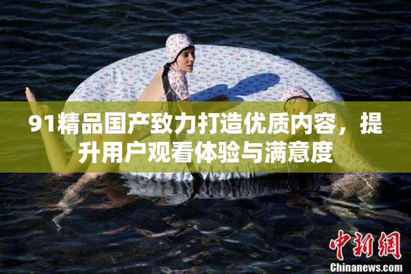 91精品国产致力打造优质内容，提升用户观看体验与满意度