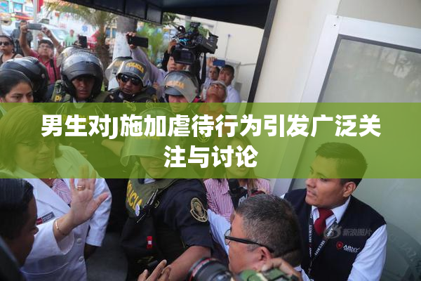 男生对J施加虐待行为引发广泛关注与讨论