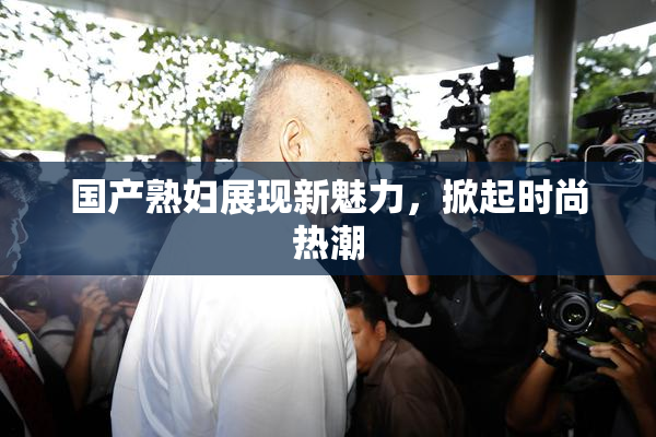 国产熟妇展现新魅力，掀起时尚热潮