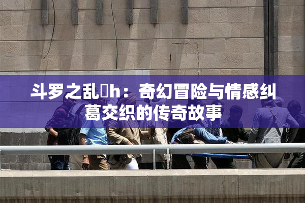 斗罗之乱婬h：奇幻冒险与情感纠葛交织的传奇故事