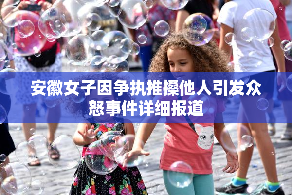 安徽女子因争执推搡他人引发众怒事件详细报道
