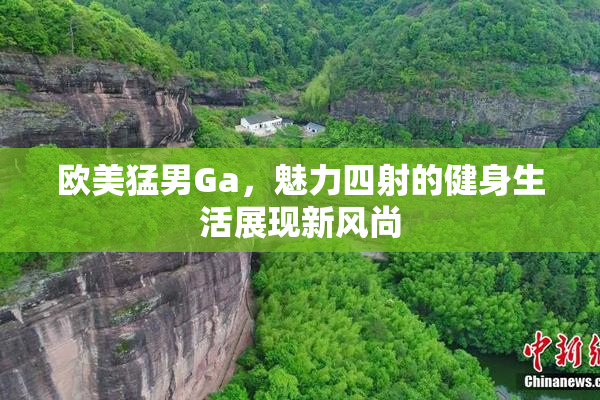 欧美猛男Ga，魅力四射的健身生活展现新风尚