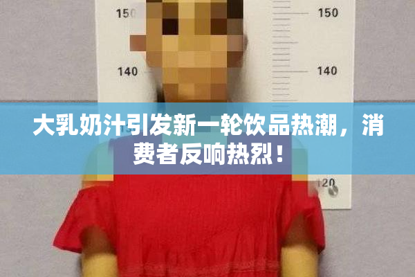 大乳奶汁引发新一轮饮品热潮，消费者反响热烈！