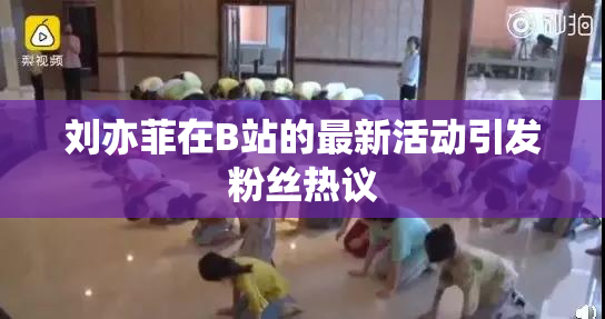 刘亦菲在B站的最新活动引发粉丝热议