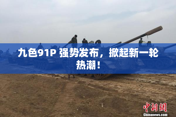 九色91P 强势发布，掀起新一轮热潮！