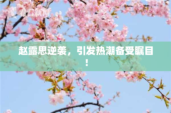 赵露思逆袭，引发热潮备受瞩目！