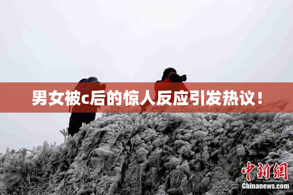 男女被c后的惊人反应引发热议！