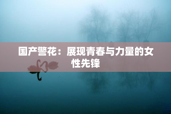 国产警花：展现青春与力量的女性先锋