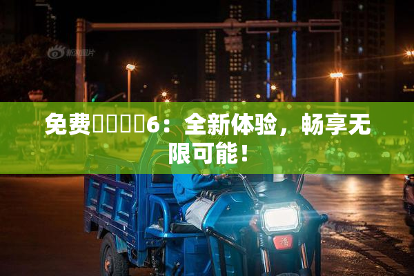 免费❌‌❌‌6：全新体验，畅享无限可能！