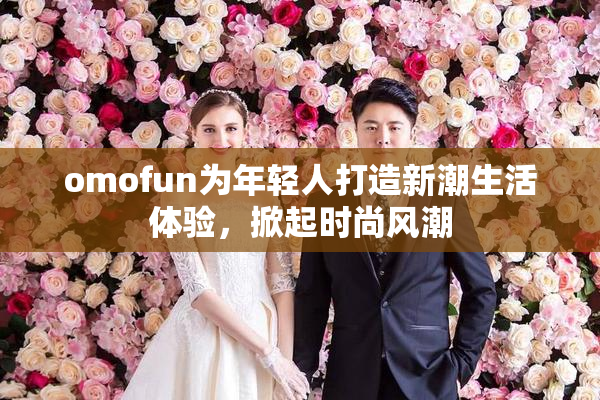 omofun为年轻人打造新潮生活体验，掀起时尚风潮