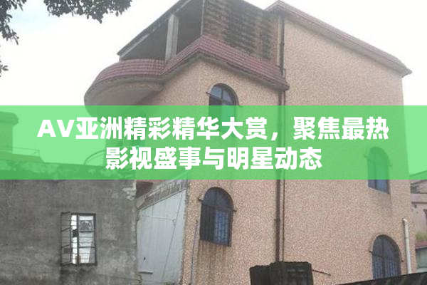 AV亚洲精彩精华大赏，聚焦最热影视盛事与明星动态