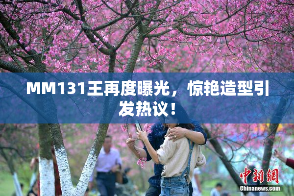 MM131王再度曝光，惊艳造型引发热议！