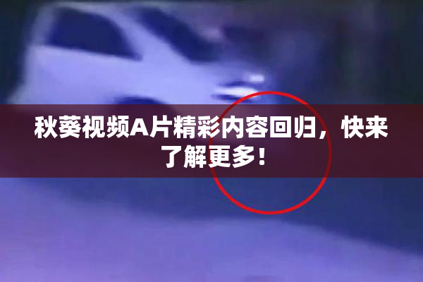 秋葵视频A片精彩内容回归，快来了解更多！