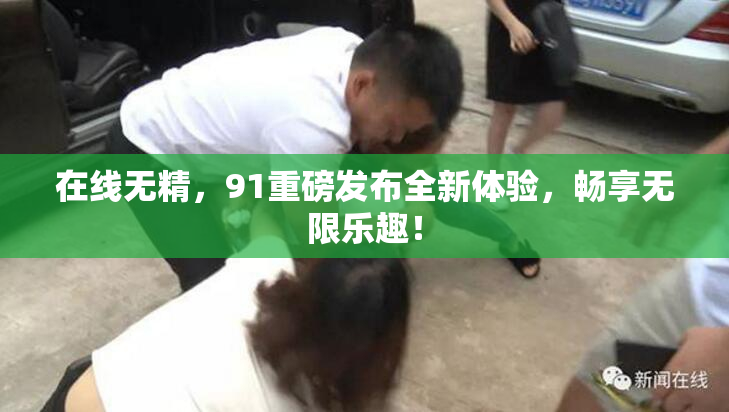 在线无精，91重磅发布全新体验，畅享无限乐趣！