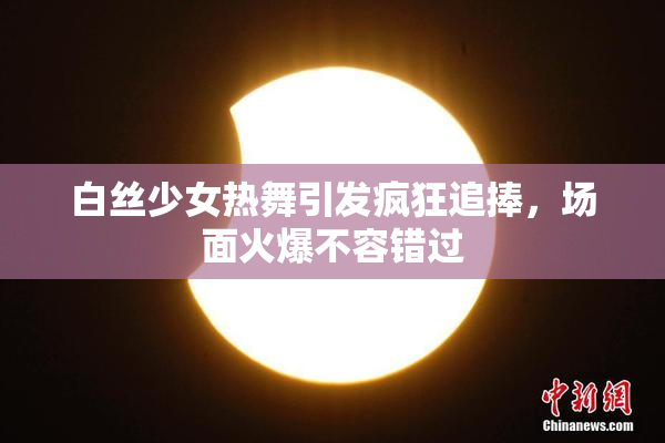 白丝少女热舞引发疯狂追捧，场面火爆不容错过