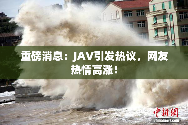 重磅消息：JAV引发热议，网友热情高涨！