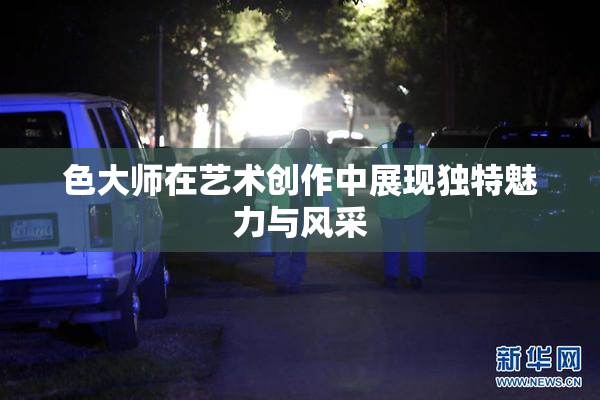 色大师在艺术创作中展现独特魅力与风采
