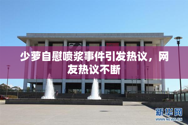 少萝自慰喷浆事件引发热议，网友热议不断