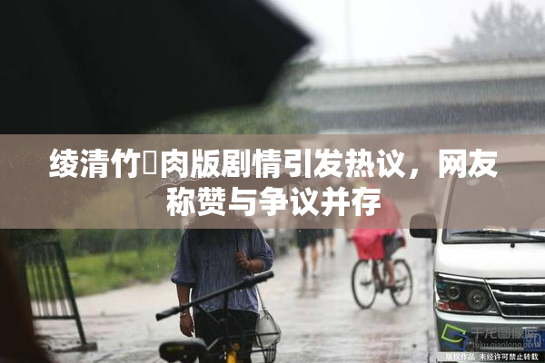 绫清竹婬肉版剧情引发热议，网友称赞与争议并存