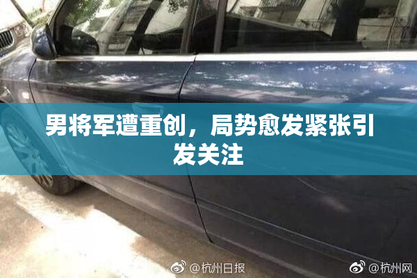 男将军遭重创，局势愈发紧张引发关注