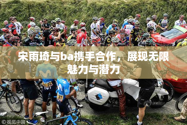 宋雨琦与ba携手合作，展现无限魅力与潜力