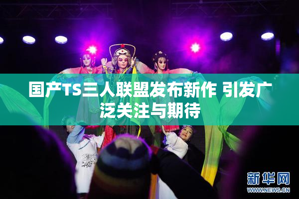 国产TS三人联盟发布新作 引发广泛关注与期待