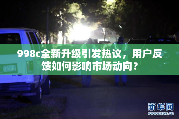 998c全新升级引发热议，用户反馈如何影响市场动向？