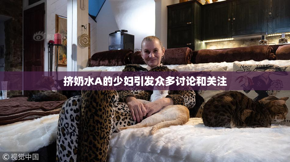 挤奶水A的少妇引发众多讨论和关注
