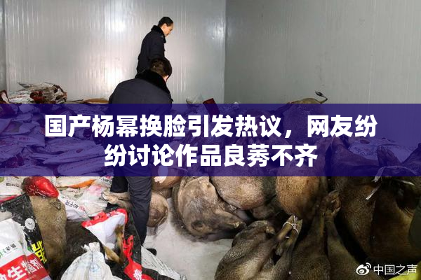 国产杨幂换脸引发热议，网友纷纷讨论作品良莠不齐