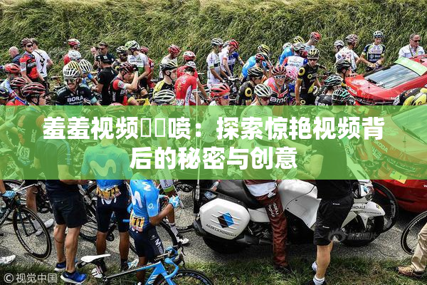 羞羞视频❌‌喷：探索惊艳视频背后的秘密与创意