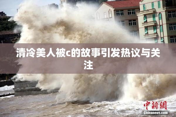 清冷美人被c的故事引发热议与关注