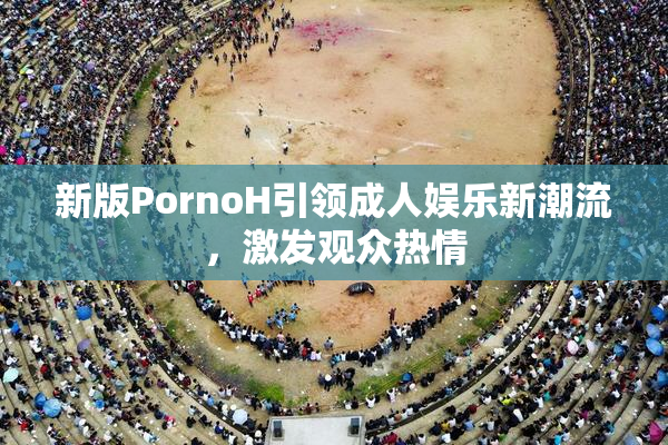 新版PornoH引领成人娱乐新潮流，激发观众热情