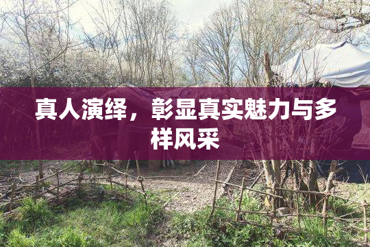 真人演绎，彰显真实魅力与多样风采