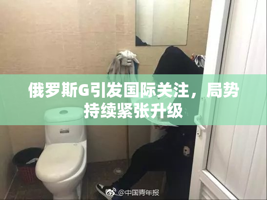 俄罗斯G引发国际关注，局势持续紧张升级