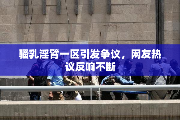 骚乳淫臂一区引发争议，网友热议反响不断