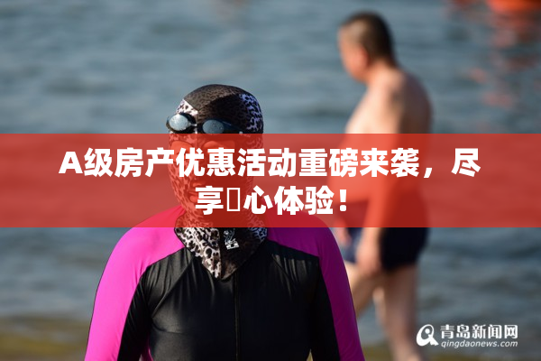A级房产优惠活动重磅来袭，尽享婬心体验！