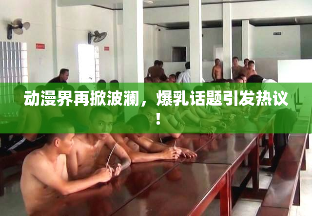 动漫界再掀波澜，爆乳话题引发热议！