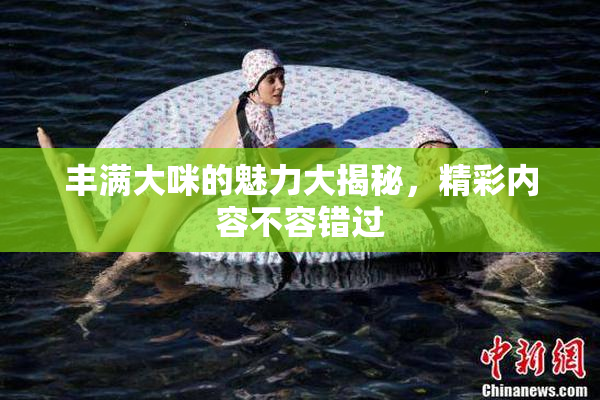 丰满大咪的魅力大揭秘，精彩内容不容错过