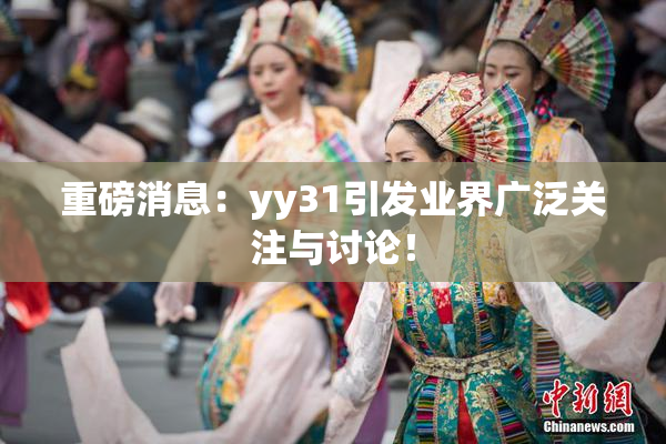 重磅消息：yy31引发业界广泛关注与讨论！