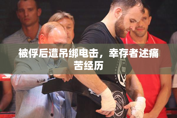 被俘后遭吊绑电击，幸存者述痛苦经历