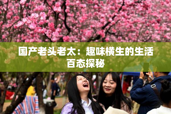 国产老头老太：趣味横生的生活百态探秘