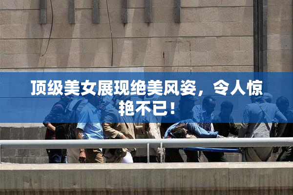 顶级美女展现绝美风姿，令人惊艳不已！