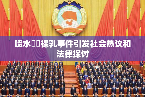 喷水❌‌裸乳事件引发社会热议和法律探讨